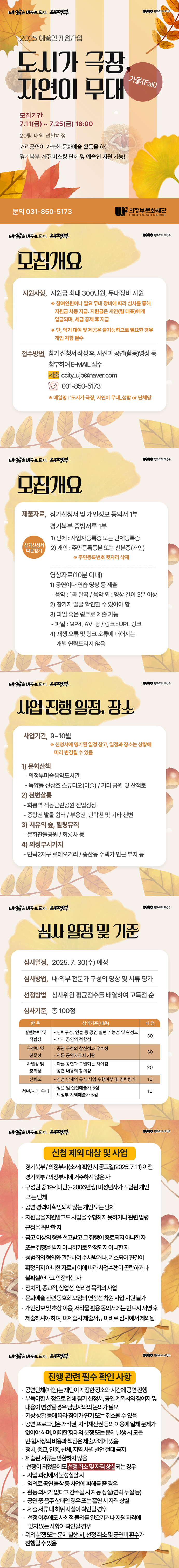 내삶을 바꾸는도, 의정부 900 문화도시의정부 2025 예술인 지원사업 도시가 극장 자연이 무대 가을(Fall) 모집기간 7.11(금) ~ 7.25(금) 18:00 20팀 내외 선발예정 거리공연이 가능한 문화예술 활동을 하는 경기북부 거주 버스킹 단체 및 예술인 지원 가능! 문의 031-850-5173 의정부문화재단 UIJEONGBU CULTURAL FOUNDATION 내 삶을 바꾸는 도시, 의정부 모집개요 0000 문화도시 의정부 지원사항, 지원금 최대 300만원, 무대장비 지원 ※ 참여인원이나 필요 무대 장비에 따라 심사를 통해 지원금 차등 지급. 지원금은 개인(팀 대표)에게 입금되며, 세금 공제 후 지급 ※ 단, 악기 대여 및 제공은 불가능하므로 필요한 경우 개인 지참 필수 접수방법, 참가 신청서 작성 후, 사진과 공연(활동)영상 등 첨부하여 E-MAIL 접수 제출 ccity_ujb@naver.com 031-850-5173 ※ 메일명 : '도시가 극장, 자연이 무대.성함 or 단체명' 내 삶을 바꾸는 도시, 의정부 모집개요 문화도시 의정부 제출자료, 참가신청서 및 개인정보 동의서 1부 경기북부 증빙서류 1부 1) 단체 : 사업자등록증 또는 단체등록증 참가신청서 다운받기 2) 개인 : 주민등록등본 또는 신분증(개인) ※ 주민등록번호 뒷자리 삭제 영상자료(10분 이내) 1) 공연이나 연습 영상 등 제출 - 음악 : 1곡 완곡 / 음악 외 : 영상 길이 3분 이상 2) 참가자 얼굴 확인할 수 있어야 함 3) 파일 혹은 링크로 제출 가능 - 파일 : MP4, AVI 등 / 링크: URL 링크 4) 재생 오류 및 링크 오류에 대해서는 개별 연락드리지 않음 내 삶을 바꾸는 도시, 의정부 사업 진행 일정, 잠소 사업기간, 9~10월 ※ 신청서에 명기된 일정 참고, 일정과 장소는 상황에 따라 변경될 수 있음 1) 문화산책 - 의정부미술음악도서관 - 녹양동 신상호 스튜디오(미술) / 기타 공원 및 산책로 2) 천변살롱 - 회룡역 직동근린공원 진입광장 - 중랑천 발물 쉼터 / 부용천, 민락천 및 기타 천변 3) 치유의 숲, 힐링뮤직 - 문화잔돌공원 / 회룡사 등 4) 의정부시가지 - 민락2지구 로데오거리 / 송산동 주택가 인근 부지 등 000• 문화도시 의정부 내 삶을 바꾸는 도시, 의정부 000• 문화도시 의정부 심사 일정 및 기준 심사일정, 2025. 7.30(수) 예정 심사방법, 내•외부 전문가 구성의 영상 및 서류 평가 선정방법 심사위원 평균점수를 배열하여 고득점 순 심사기준, 총 100점 항목 심의기준(내용) 배점 실행능력 및 적합성 - 인력구성, 연출 등 공연 실현 가능성 및 완성도 - 거리 공연의 적합성 30 구성력 및 전문성 - 공연 구성의 참신성과 우수성 - 전문 공연자로서 기량 30 차별성 및 창의성 - 다른 공연과 구별되는 차이점 - 공연 내용의 창의성 20 신뢰도 - 신청 단체의 유사 사업 수행여부 및 경력평가 10 청년/지역 우대 - 청년 및 신진예술가 5점 - 의정부 지역예술가 5점 10 내삶을 바꾸는 도시, 의정부 문화도시의정부 신청 제외 대상 및 사업 • 경기북부/의정부시(소재) 확인 시 공고일(2025.7.11) 이전 경기북부 /의정부시에 거주하지 않은 자 • 구성원 중 19세미만(~2006년생) 미성년자가 포함된 개인 또는 단체 • 공연 경력이 확인되지 않는 개인 또는 단체 • 지원금을 지원받고도 사업을 수행하지 못하거나 관련 법령 규정을 위반한 자 • 금고 이상의 형을 선고받고 그 집행이 종료되지 아니한 자 또는 집행을 받지 아니하기로 확정되지 아니한 자 • 성범죄의 혐의와 관련하여 수사받거나, 기소되어 판결이 확정되지 아니한 자로서 이에 따라 사업수행이 곤란하거나 불확실하다고 인정하는 자 • 정치적, 종교적, 상업성, 영리성 목적의 사업 • 문화예술 관련 동호회 모임의 연장선 차원 사업 지원 불가 • 개인정보 및 초상 이용, 저작물 활용 동의서에는 반드시 서명 후 제출하셔야 하며, 미제출시 제출서류 미비로 심사에서 제외됨 내삶을 바꾸도시 의정부 문화도시의정부 진행 관련 필수 확인 사항 • 공연단체(개인)는 재단이 지정한 장소와 시간에 공연 진행 • 부득이한 사정으로 인해 참가 신청서, 공연 계획서와 참여자 및 내용이 변경될 경우 담당자와의 논의가 필요 • 기상 상황 등에 따라 참여가 연기 또는 취소될 수 있음 • 공연 프로그램은 저작권, 지적재산권 등의 이용에 일체 문제가 없어야 하며, 어떠한 형태의 분쟁 또는 문제 발생 시 모든 민•형사상의 비용과 책임은 제출자에게 있음 • 정치, 종교, 인종, 신체, 지역 차별 발언 절대 금지 • 제출된 서류는 반환하지 않음 • 선정이 되었음에도 선정 취소 및 자격 상실되는 경우 - 사업 과정에서 불성실할 시 - 임의로 공연 불참 등 사업에 피해를 줄 경우 - 활동 의사가 없다고 간주될 시 자동 상실(연락 두절 등) - 공연 중 음주 상태인 경우 또는 흡연 시 자격 상실 - 제출 서류 내 허위 사실이 확인될 경우 - 선정 이후에도 사회적 물의를 일으키거나 지원 자격에 맞지 않는 사항이 확인될 경우 • 위의 분쟁 또는 문제 발생 시, 선정 취소 및 공연비 환수가 진행될 수 있음